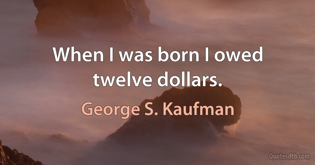 When I was born I owed twelve dollars. (George S. Kaufman)