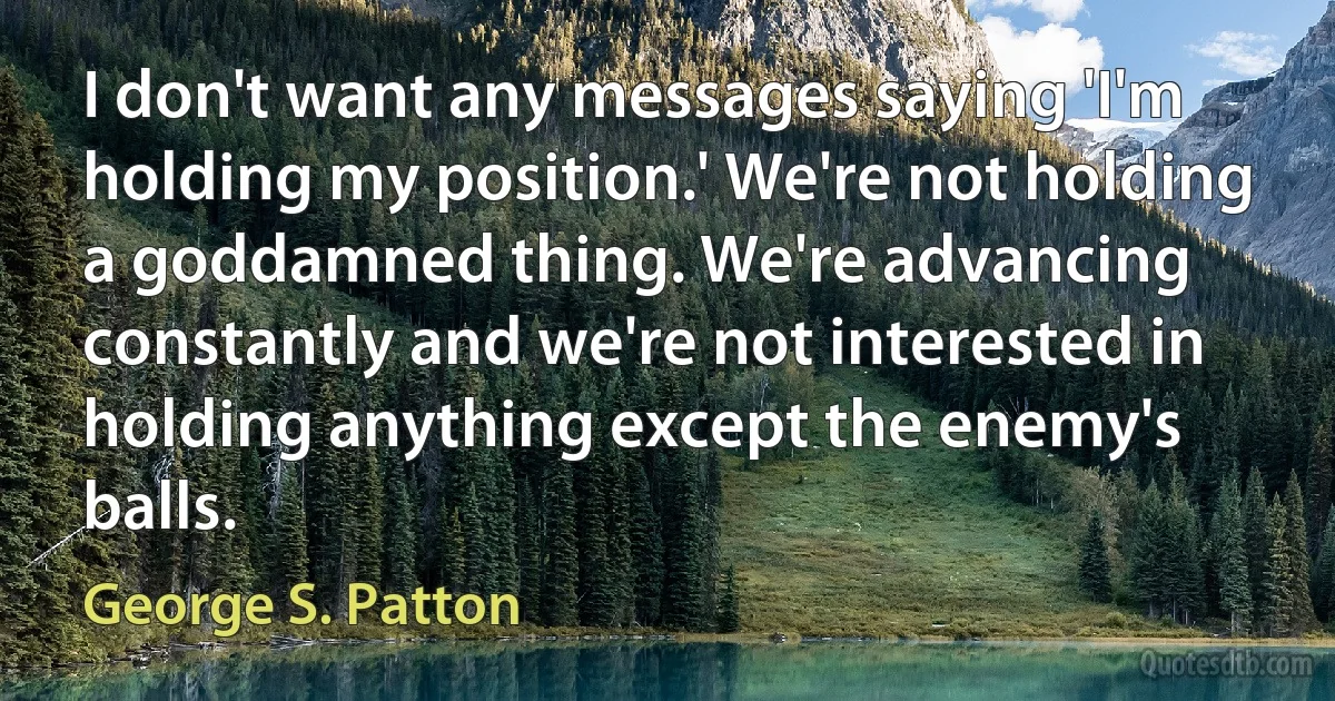 I don't want any messages saying 'I'm holding my position.' We're not holding a goddamned thing. We're advancing constantly and we're not interested in holding anything except the enemy's balls. (George S. Patton)