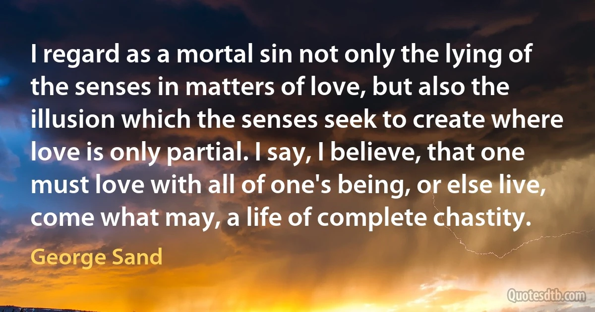 I regard as a mortal sin not only the lying of the senses in matters of love, but also the illusion which the senses seek to create where love is only partial. I say, I believe, that one must love with all of one's being, or else live, come what may, a life of complete chastity. (George Sand)