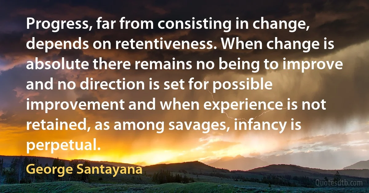 Progress, far from consisting in change, depends on retentiveness. When change is absolute there remains no being to improve and no direction is set for possible improvement and when experience is not retained, as among savages, infancy is perpetual. (George Santayana)