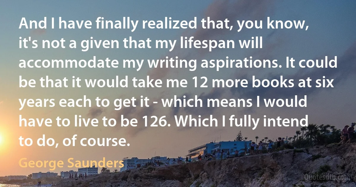 And I have finally realized that, you know, it's not a given that my lifespan will accommodate my writing aspirations. It could be that it would take me 12 more books at six years each to get it - which means I would have to live to be 126. Which I fully intend to do, of course. (George Saunders)