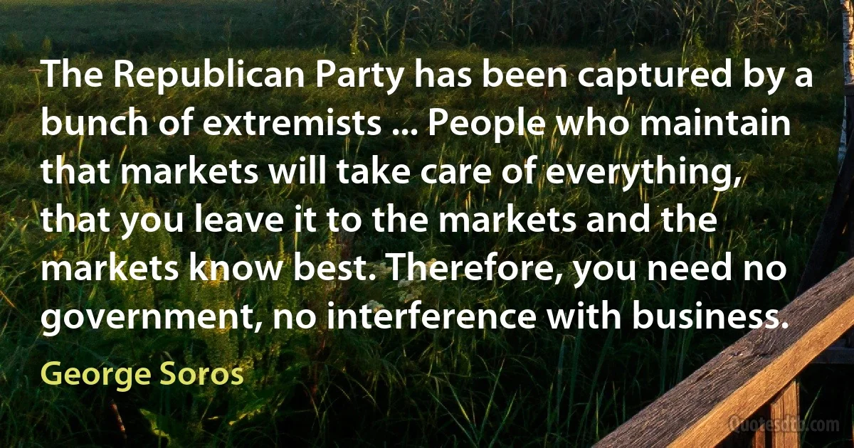 The Republican Party has been captured by a bunch of extremists ... People who maintain that markets will take care of everything, that you leave it to the markets and the markets know best. Therefore, you need no government, no interference with business. (George Soros)