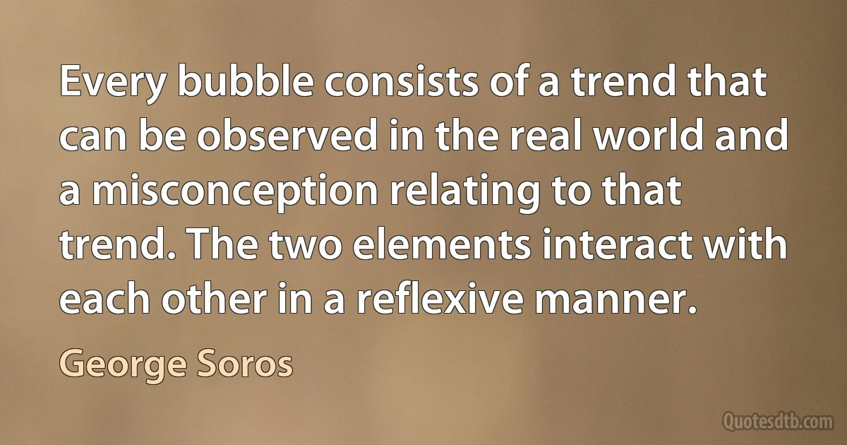 Every bubble consists of a trend that can be observed in the real world and a misconception relating to that trend. The two elements interact with each other in a reflexive manner. (George Soros)