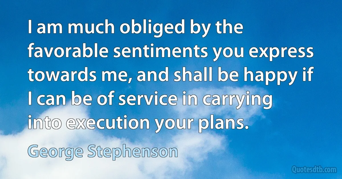 I am much obliged by the favorable sentiments you express towards me, and shall be happy if I can be of service in carrying into execution your plans. (George Stephenson)