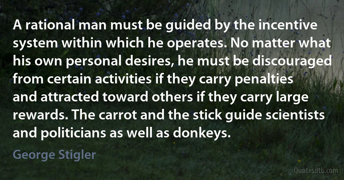 A rational man must be guided by the incentive system within which he operates. No matter what his own personal desires, he must be discouraged from certain activities if they carry penalties and attracted toward others if they carry large rewards. The carrot and the stick guide scientists and politicians as well as donkeys. (George Stigler)