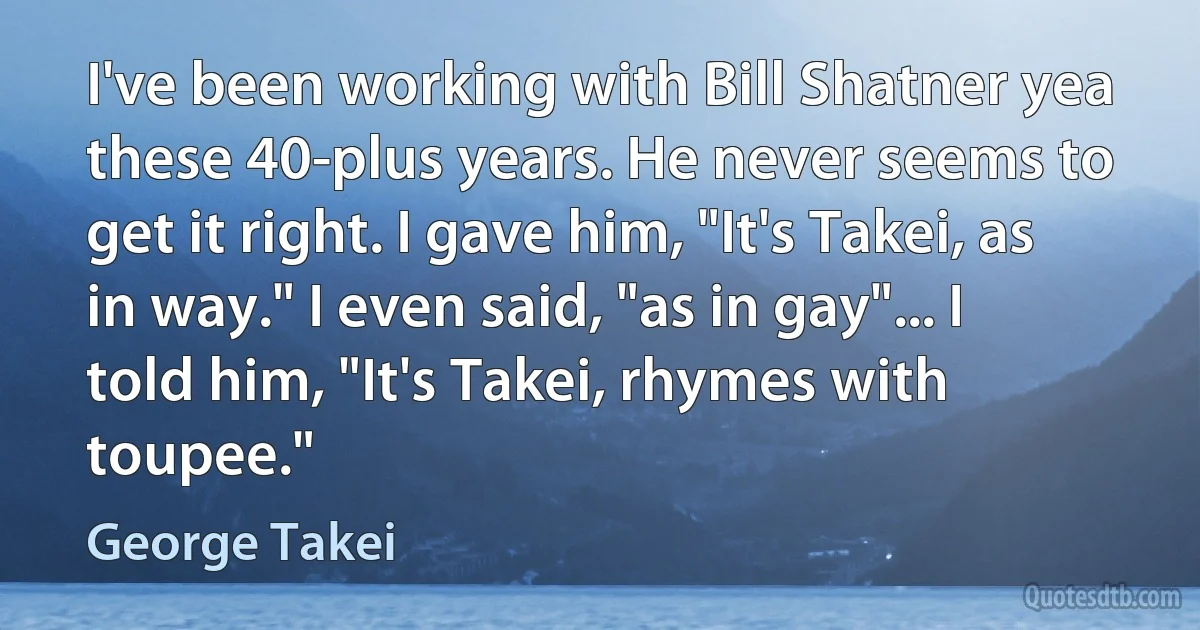 I've been working with Bill Shatner yea these 40-plus years. He never seems to get it right. I gave him, "It's Takei, as in way." I even said, "as in gay"... I told him, "It's Takei, rhymes with toupee." (George Takei)