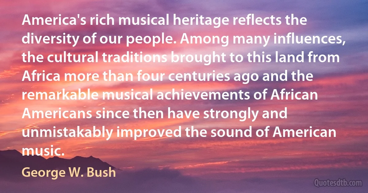 America's rich musical heritage reflects the diversity of our people. Among many influences, the cultural traditions brought to this land from Africa more than four centuries ago and the remarkable musical achievements of African Americans since then have strongly and unmistakably improved the sound of American music. (George W. Bush)