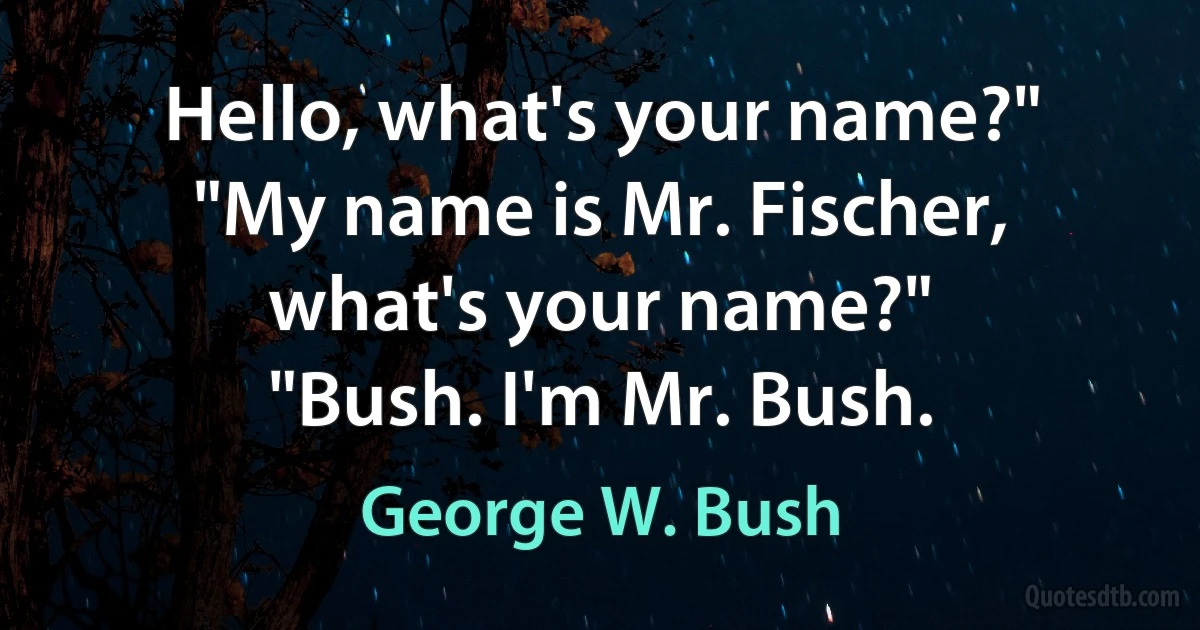 Hello, what's your name?"
"My name is Mr. Fischer, what's your name?"
"Bush. I'm Mr. Bush. (George W. Bush)