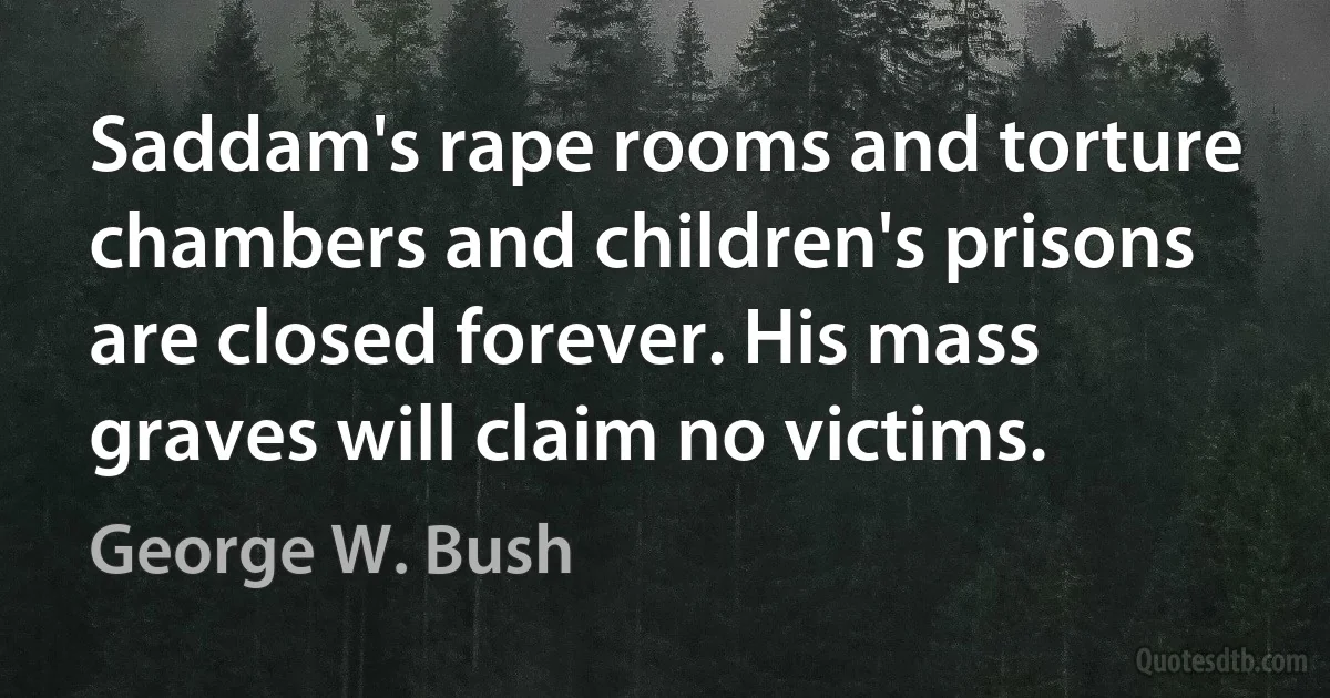 Saddam's rape rooms and torture chambers and children's prisons are closed forever. His mass graves will claim no victims. (George W. Bush)