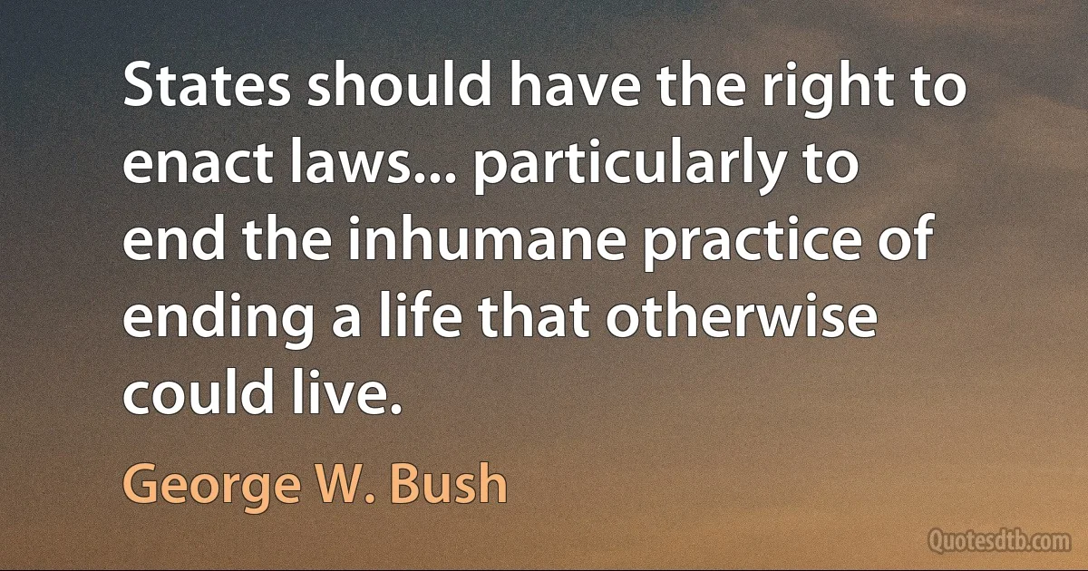 States should have the right to enact laws... particularly to end the inhumane practice of ending a life that otherwise could live. (George W. Bush)