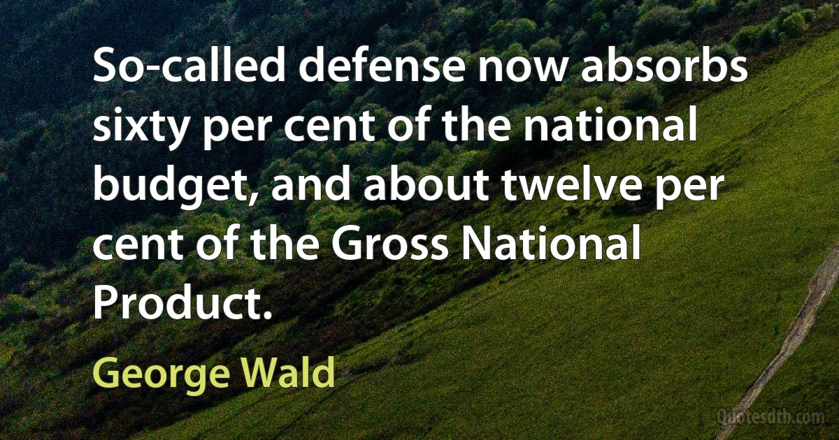 So-called defense now absorbs sixty per cent of the national budget, and about twelve per cent of the Gross National Product. (George Wald)