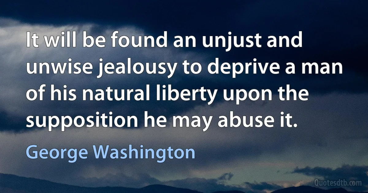 It will be found an unjust and unwise jealousy to deprive a man of his natural liberty upon the supposition he may abuse it. (George Washington)