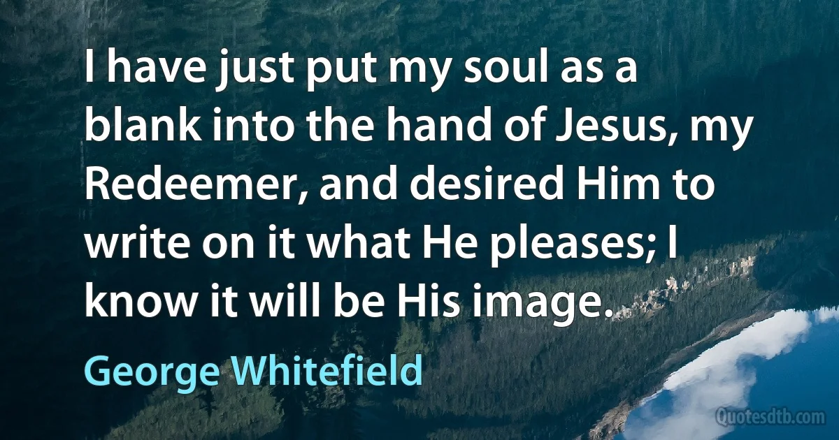 I have just put my soul as a blank into the hand of Jesus, my Redeemer, and desired Him to write on it what He pleases; I know it will be His image. (George Whitefield)