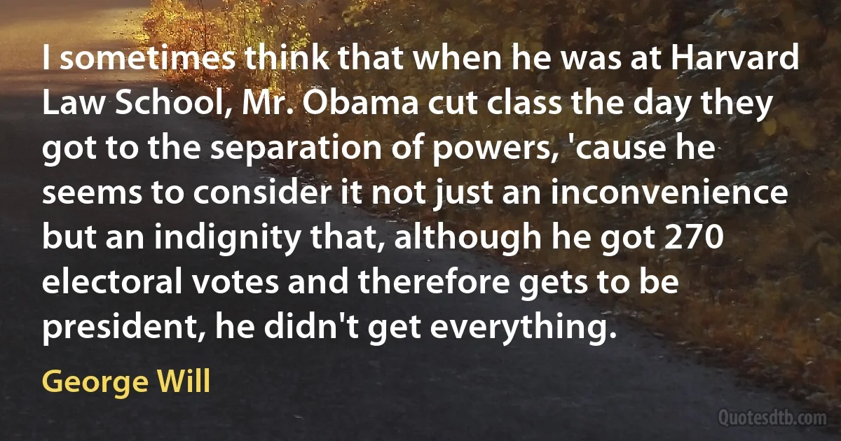 I sometimes think that when he was at Harvard Law School, Mr. Obama cut class the day they got to the separation of powers, 'cause he seems to consider it not just an inconvenience but an indignity that, although he got 270 electoral votes and therefore gets to be president, he didn't get everything. (George Will)