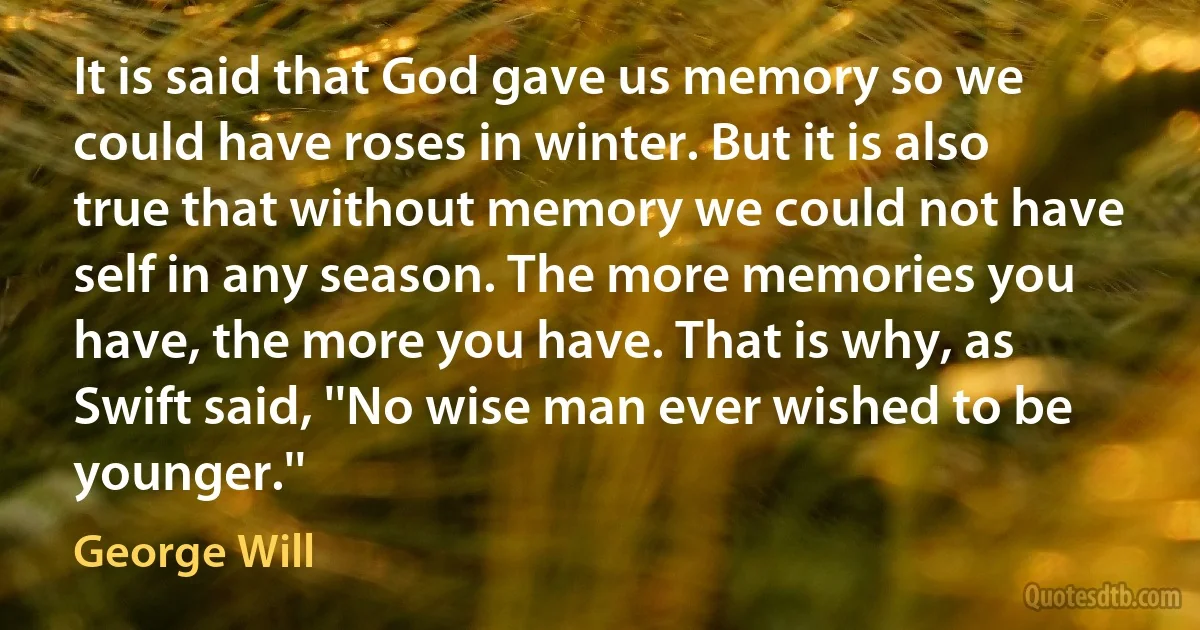 It is said that God gave us memory so we could have roses in winter. But it is also true that without memory we could not have self in any season. The more memories you have, the more you have. That is why, as Swift said, ''No wise man ever wished to be younger.'' (George Will)