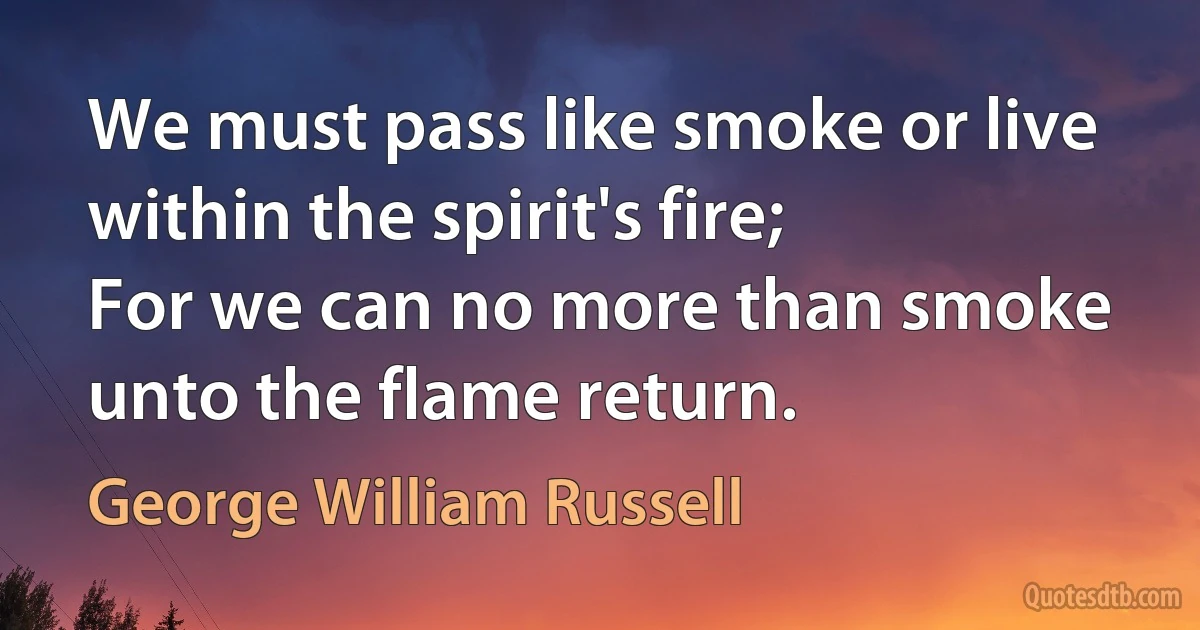 We must pass like smoke or live within the spirit's fire;
For we can no more than smoke unto the flame return. (George William Russell)