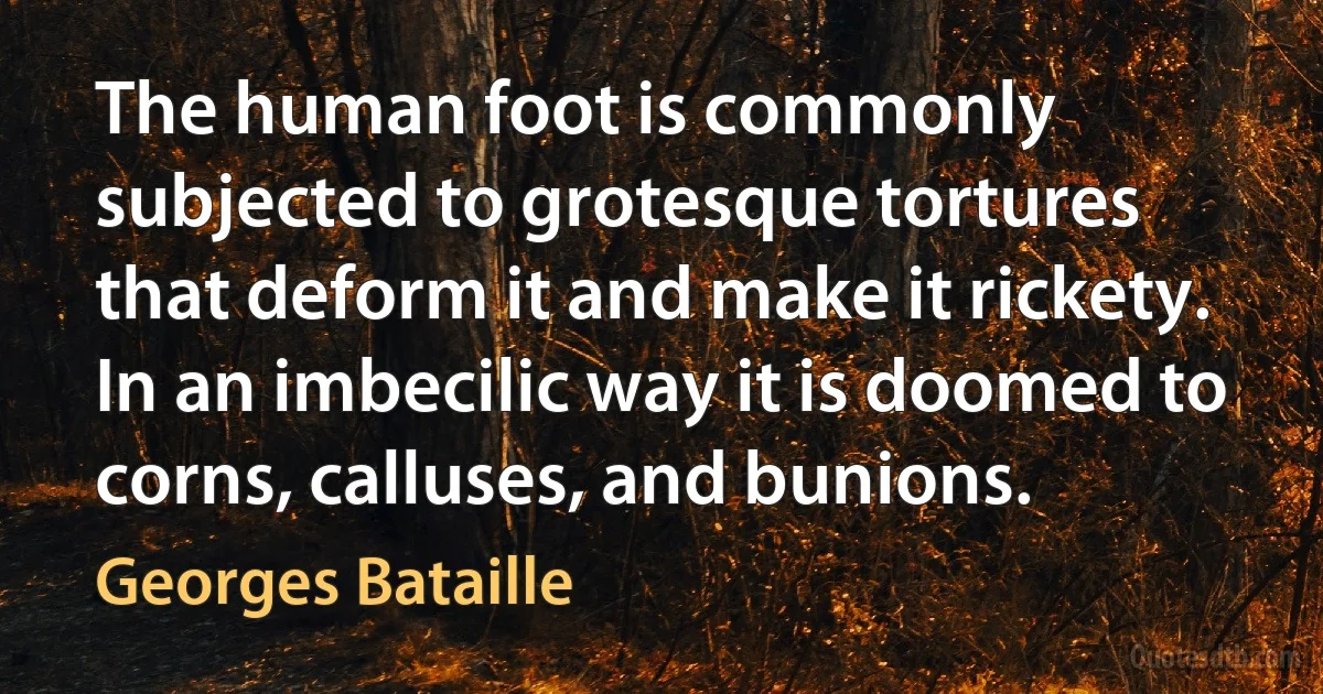 The human foot is commonly subjected to grotesque tortures that deform it and make it rickety. In an imbecilic way it is doomed to corns, calluses, and bunions. (Georges Bataille)