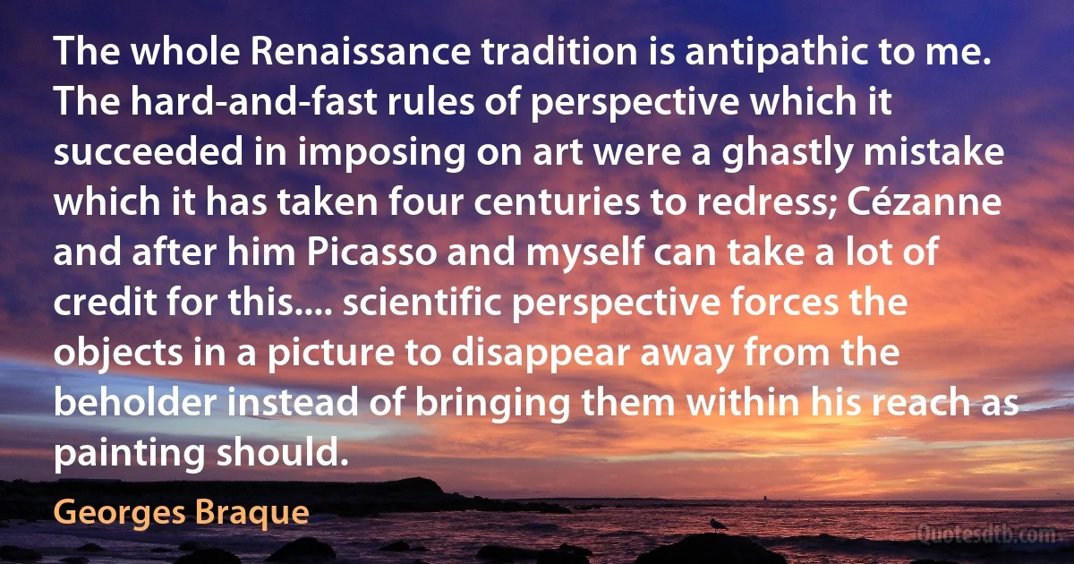 The whole Renaissance tradition is antipathic to me. The hard-and-fast rules of perspective which it succeeded in imposing on art were a ghastly mistake which it has taken four centuries to redress; Cézanne and after him Picasso and myself can take a lot of credit for this.... scientific perspective forces the objects in a picture to disappear away from the beholder instead of bringing them within his reach as painting should. (Georges Braque)