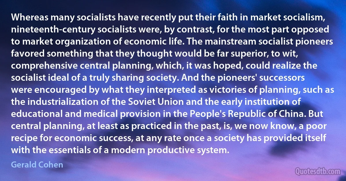 Whereas many socialists have recently put their faith in market socialism, nineteenth-century socialists were, by contrast, for the most part opposed to market organization of economic life. The mainstream socialist pioneers favored something that they thought would be far superior, to wit, comprehensive central planning, which, it was hoped, could realize the socialist ideal of a truly sharing society. And the pioneers' successors were encouraged by what they interpreted as victories of planning, such as the industrialization of the Soviet Union and the early institution of educational and medical provision in the People's Republic of China. But central planning, at least as practiced in the past, is, we now know, a poor recipe for economic success, at any rate once a society has provided itself with the essentials of a modern productive system. (Gerald Cohen)