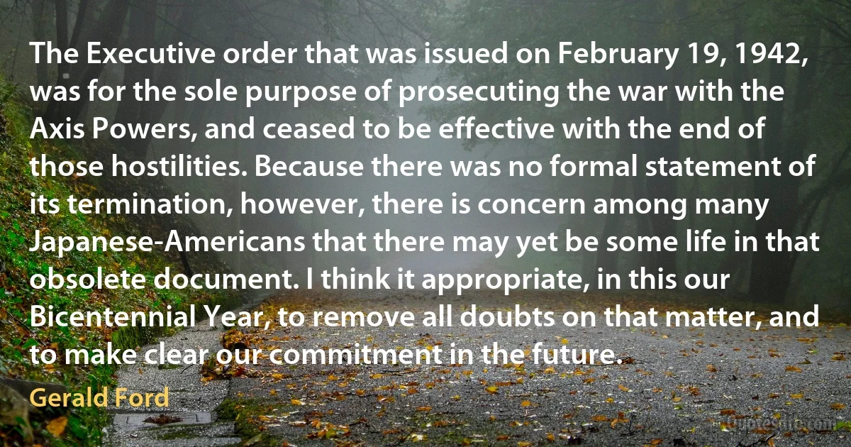 The Executive order that was issued on February 19, 1942, was for the sole purpose of prosecuting the war with the Axis Powers, and ceased to be effective with the end of those hostilities. Because there was no formal statement of its termination, however, there is concern among many Japanese-Americans that there may yet be some life in that obsolete document. I think it appropriate, in this our Bicentennial Year, to remove all doubts on that matter, and to make clear our commitment in the future. (Gerald Ford)