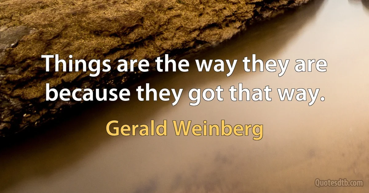 Things are the way they are because they got that way. (Gerald Weinberg)