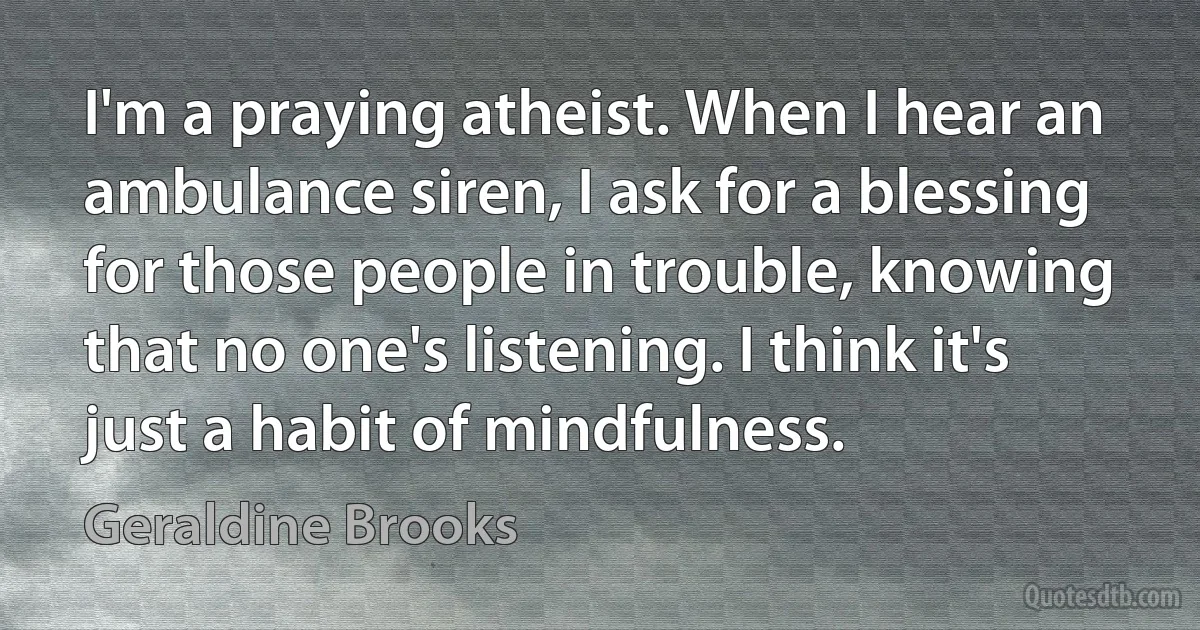 I'm a praying atheist. When I hear an ambulance siren, I ask for a blessing for those people in trouble, knowing that no one's listening. I think it's just a habit of mindfulness. (Geraldine Brooks)