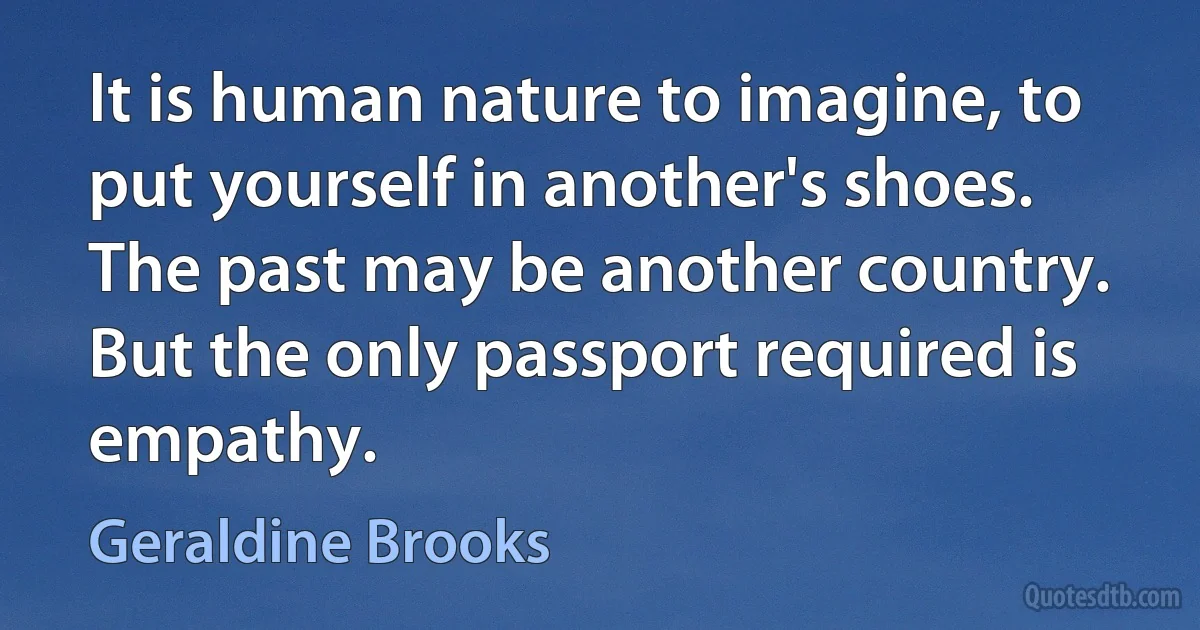 It is human nature to imagine, to put yourself in another's shoes. The past may be another country. But the only passport required is empathy. (Geraldine Brooks)