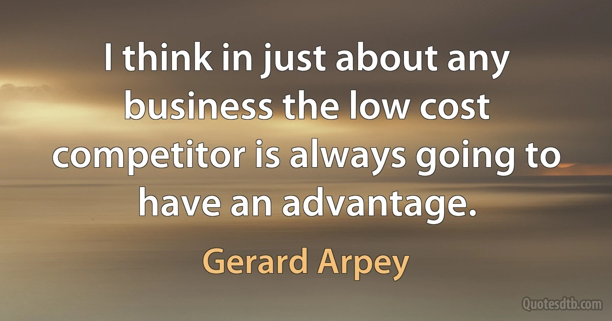 I think in just about any business the low cost competitor is always going to have an advantage. (Gerard Arpey)