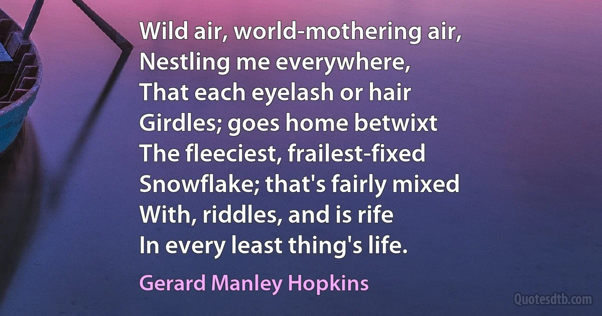 Wild air, world-mothering air,
Nestling me everywhere,
That each eyelash or hair
Girdles; goes home betwixt
The fleeciest, frailest-fixed
Snowflake; that's fairly mixed
With, riddles, and is rife
In every least thing's life. (Gerard Manley Hopkins)