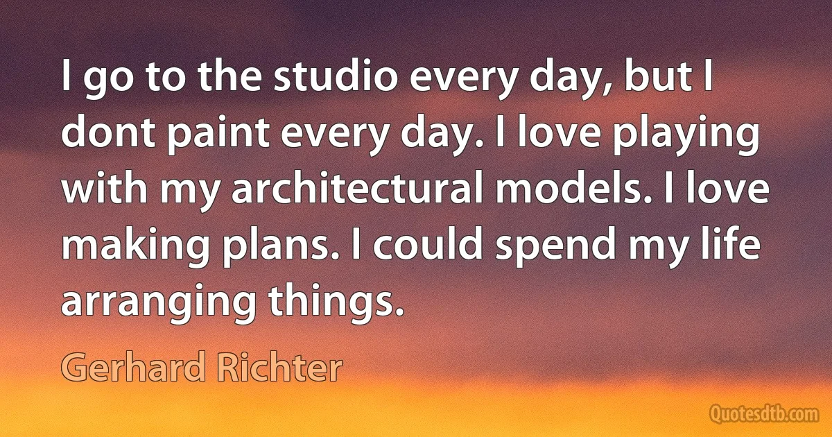 I go to the studio every day, but I dont paint every day. I love playing with my architectural models. I love making plans. I could spend my life arranging things. (Gerhard Richter)