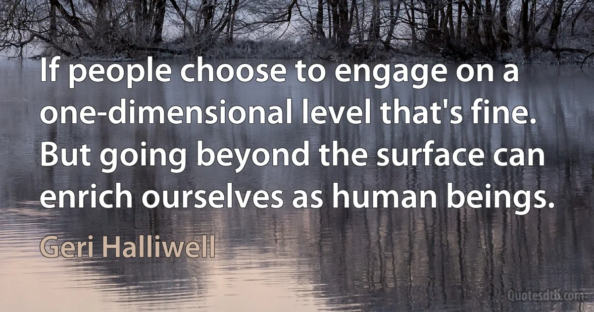 If people choose to engage on a one-dimensional level that's fine. But going beyond the surface can enrich ourselves as human beings. (Geri Halliwell)