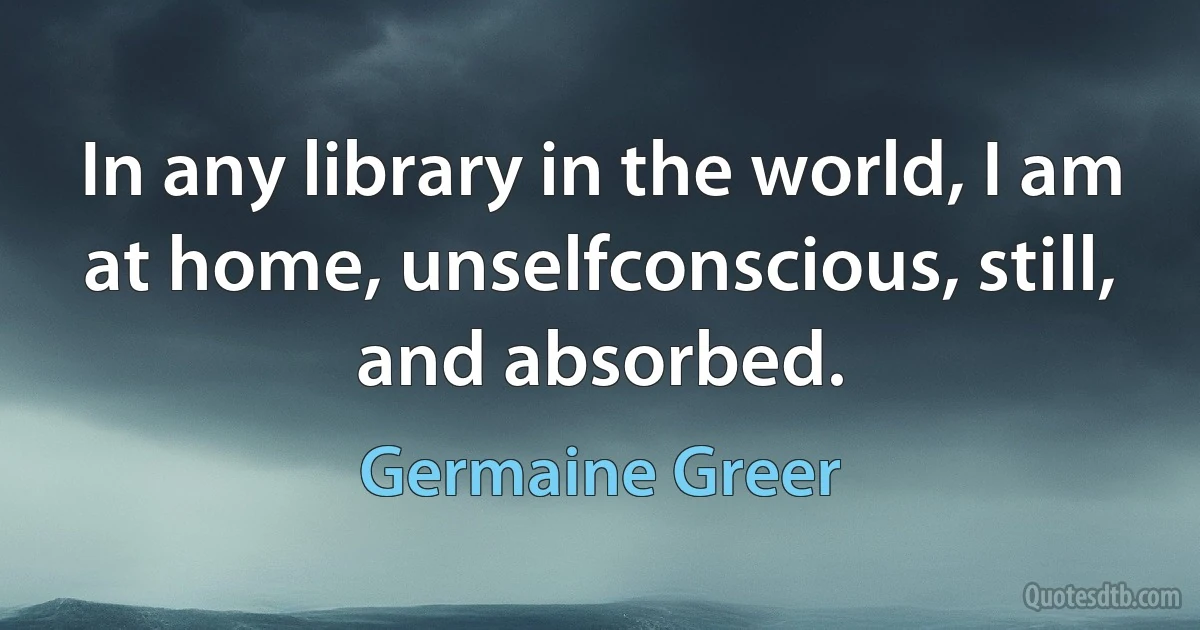 In any library in the world, I am at home, unselfconscious, still, and absorbed. (Germaine Greer)