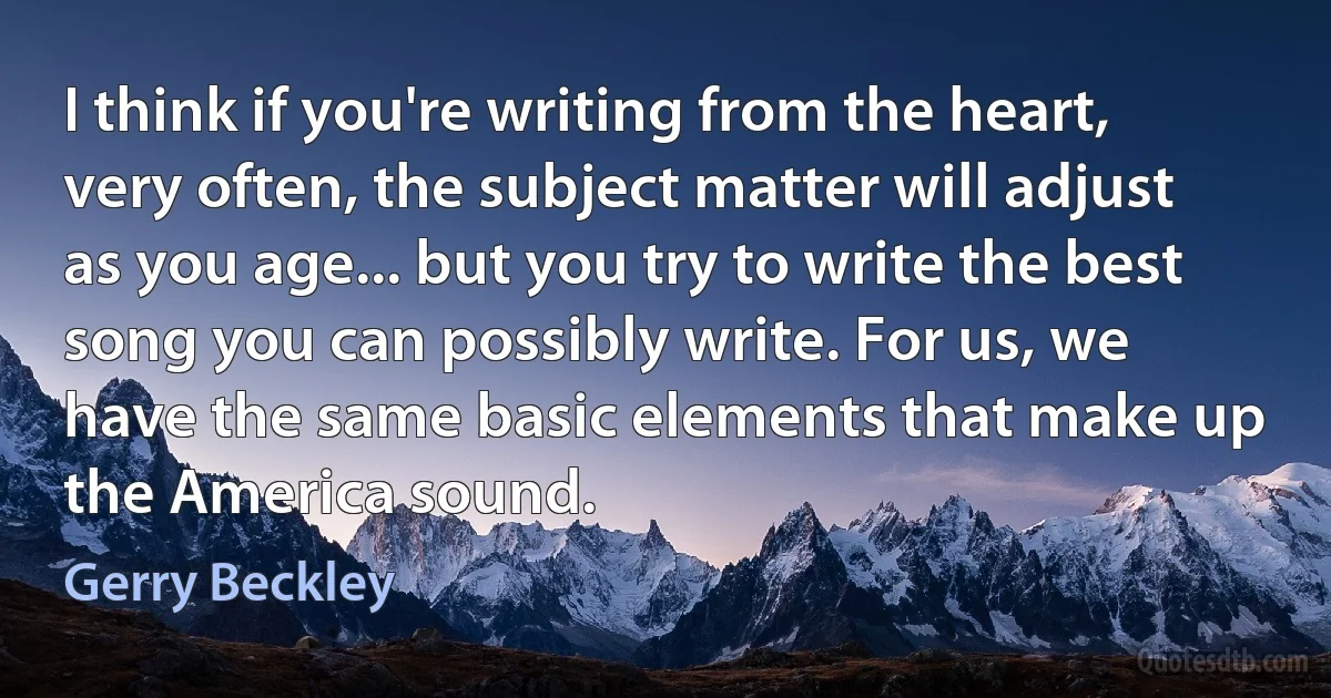 I think if you're writing from the heart, very often, the subject matter will adjust as you age... but you try to write the best song you can possibly write. For us, we have the same basic elements that make up the America sound. (Gerry Beckley)