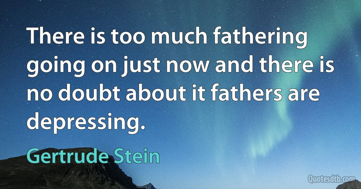 There is too much fathering going on just now and there is no doubt about it fathers are depressing. (Gertrude Stein)