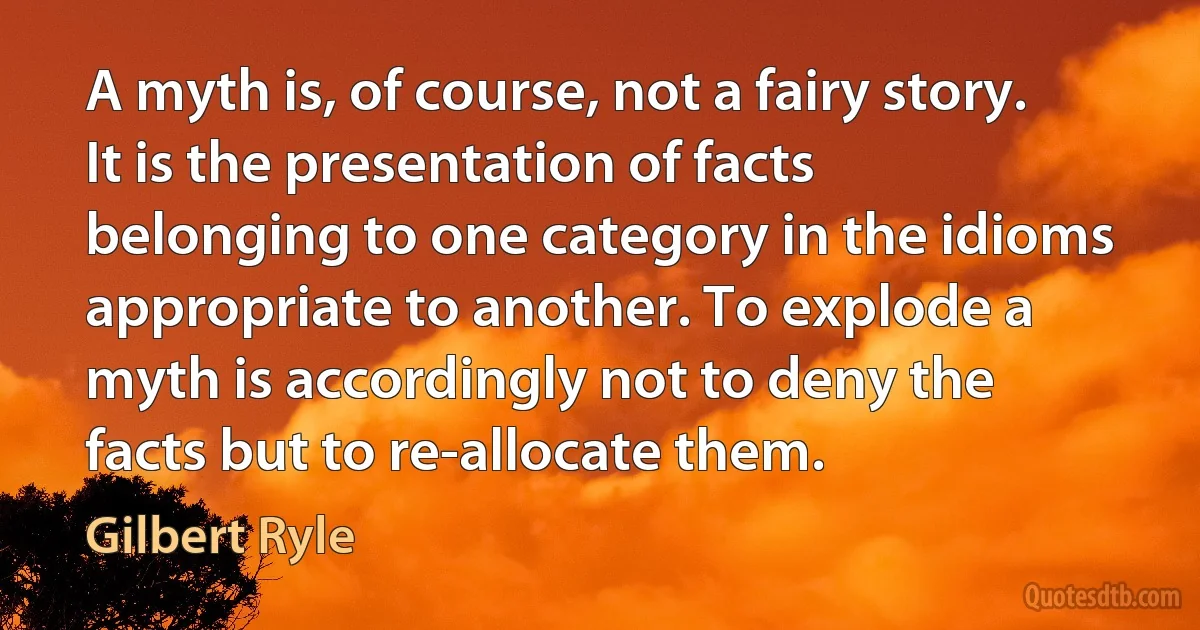 A myth is, of course, not a fairy story. It is the presentation of facts belonging to one category in the idioms appropriate to another. To explode a myth is accordingly not to deny the facts but to re-allocate them. (Gilbert Ryle)