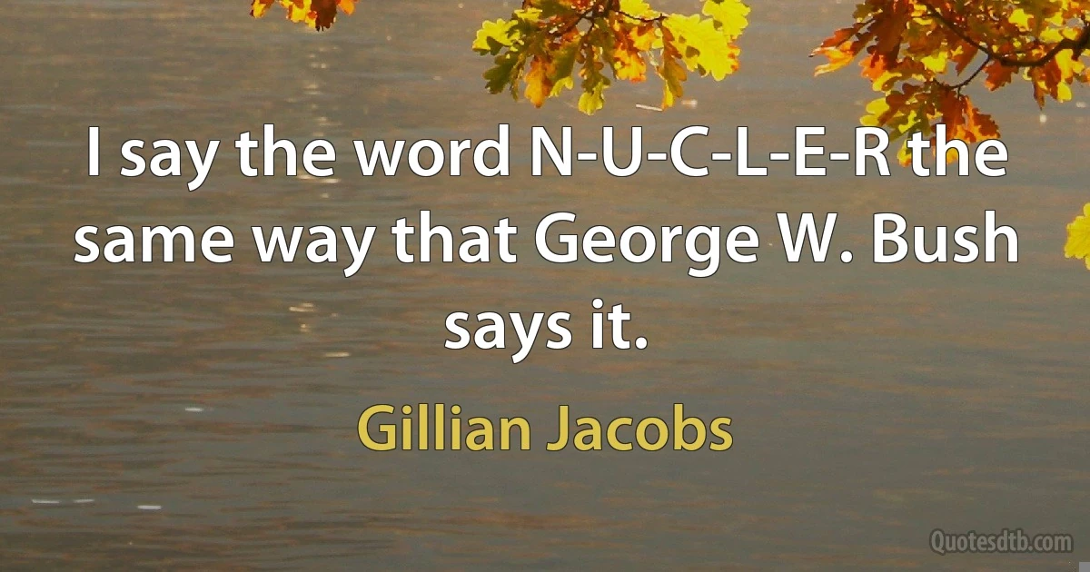 I say the word N-U-C-L-E-R the same way that George W. Bush says it. (Gillian Jacobs)