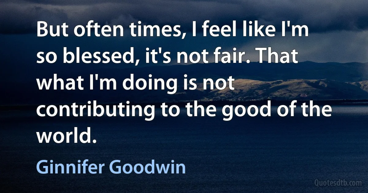 But often times, I feel like I'm so blessed, it's not fair. That what I'm doing is not contributing to the good of the world. (Ginnifer Goodwin)