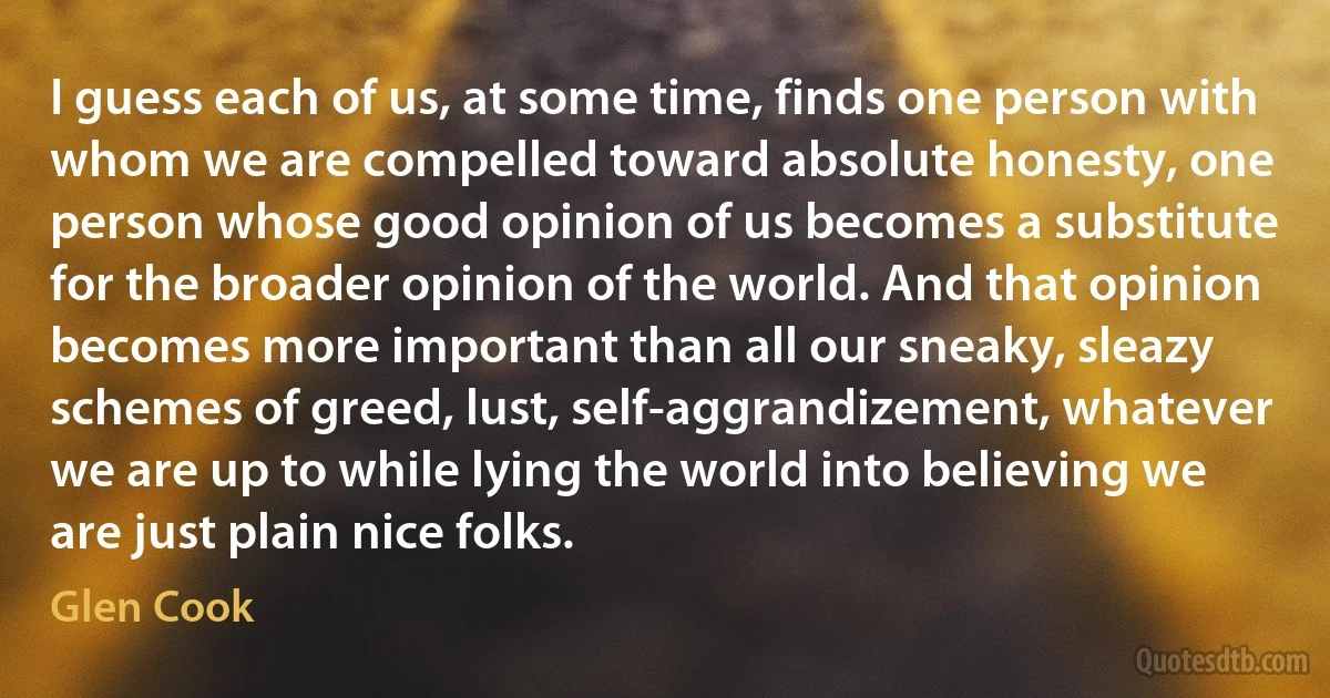 I guess each of us, at some time, finds one person with whom we are compelled toward absolute honesty, one person whose good opinion of us becomes a substitute for the broader opinion of the world. And that opinion becomes more important than all our sneaky, sleazy schemes of greed, lust, self-aggrandizement, whatever we are up to while lying the world into believing we are just plain nice folks. (Glen Cook)