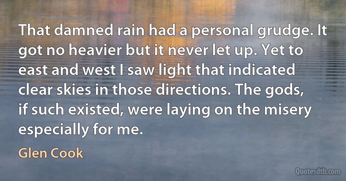 That damned rain had a personal grudge. It got no heavier but it never let up. Yet to east and west I saw light that indicated clear skies in those directions. The gods, if such existed, were laying on the misery especially for me. (Glen Cook)