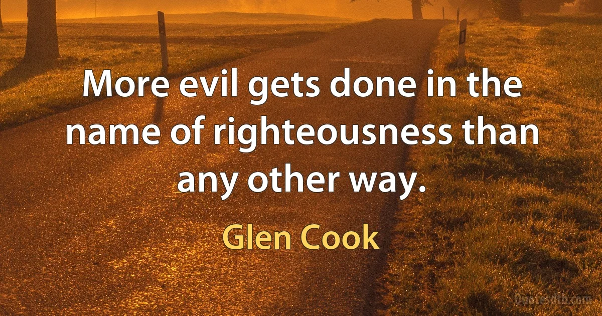 More evil gets done in the name of righteousness than any other way. (Glen Cook)