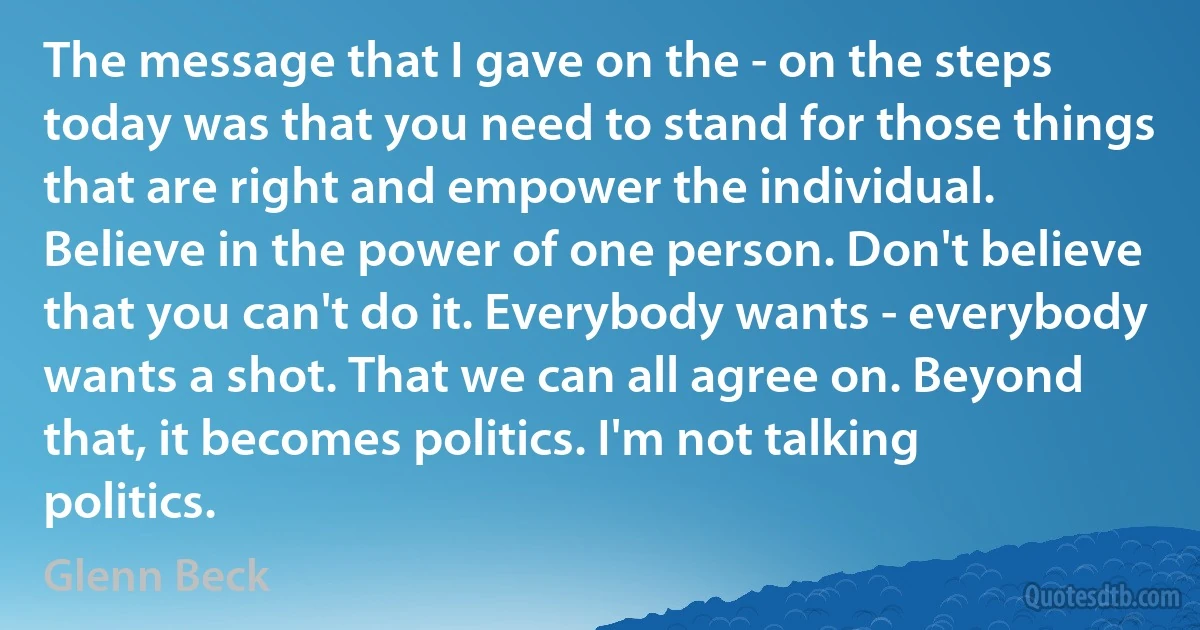 The message that I gave on the - on the steps today was that you need to stand for those things that are right and empower the individual. Believe in the power of one person. Don't believe that you can't do it. Everybody wants - everybody wants a shot. That we can all agree on. Beyond that, it becomes politics. I'm not talking politics. (Glenn Beck)