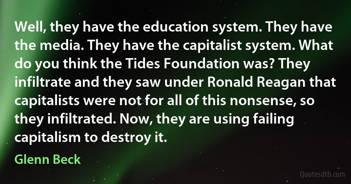 Well, they have the education system. They have the media. They have the capitalist system. What do you think the Tides Foundation was? They infiltrate and they saw under Ronald Reagan that capitalists were not for all of this nonsense, so they infiltrated. Now, they are using failing capitalism to destroy it. (Glenn Beck)