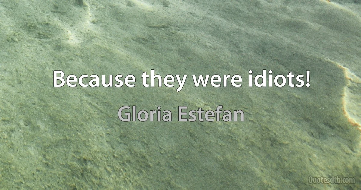 Because they were idiots! (Gloria Estefan)