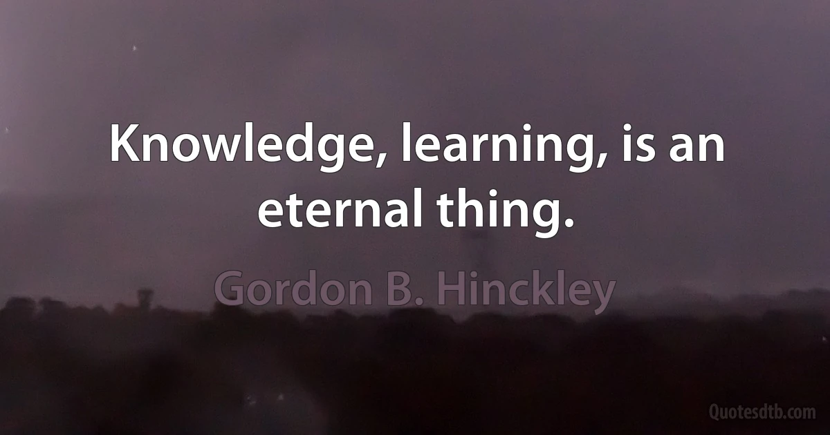 Knowledge, learning, is an eternal thing. (Gordon B. Hinckley)