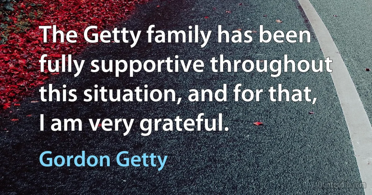 The Getty family has been fully supportive throughout this situation, and for that, I am very grateful. (Gordon Getty)