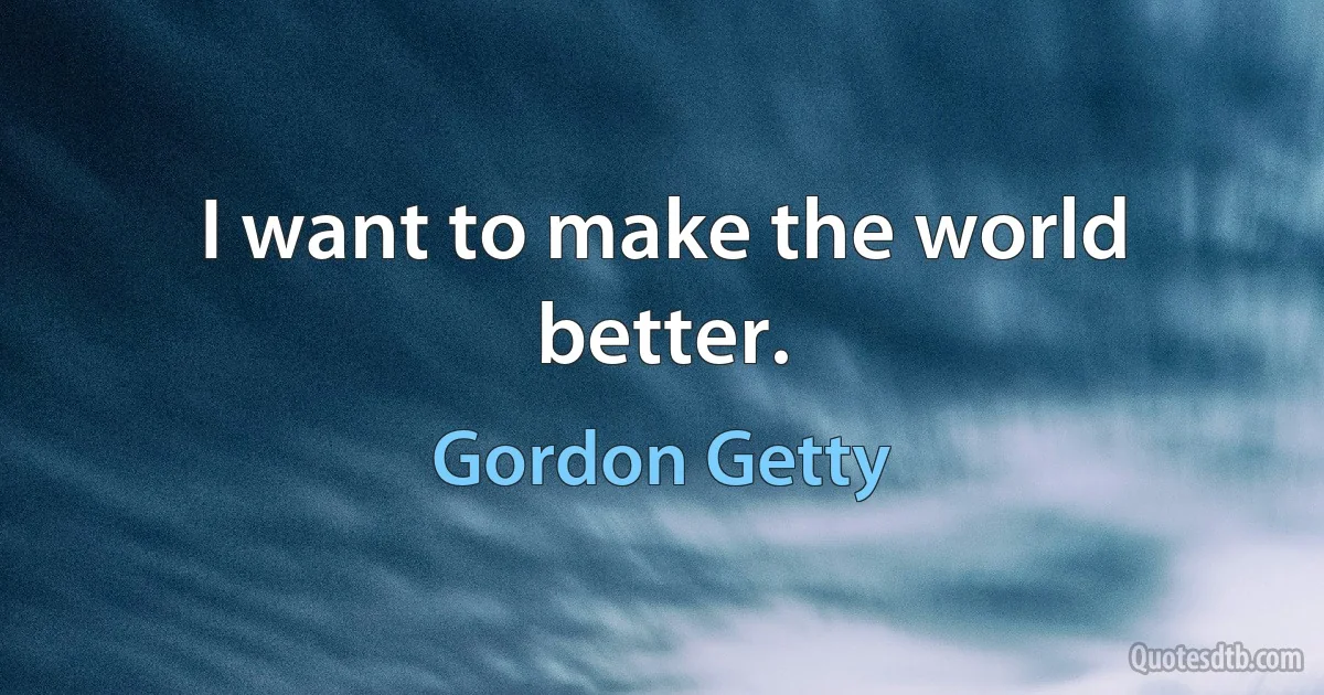 I want to make the world better. (Gordon Getty)