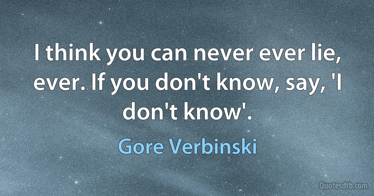 I think you can never ever lie, ever. If you don't know, say, 'I don't know'. (Gore Verbinski)