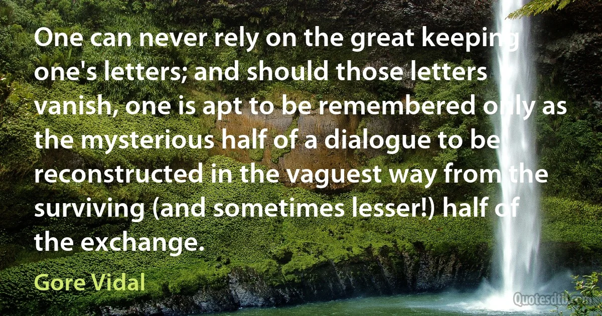 One can never rely on the great keeping one's letters; and should those letters vanish, one is apt to be remembered only as the mysterious half of a dialogue to be reconstructed in the vaguest way from the surviving (and sometimes lesser!) half of the exchange. (Gore Vidal)