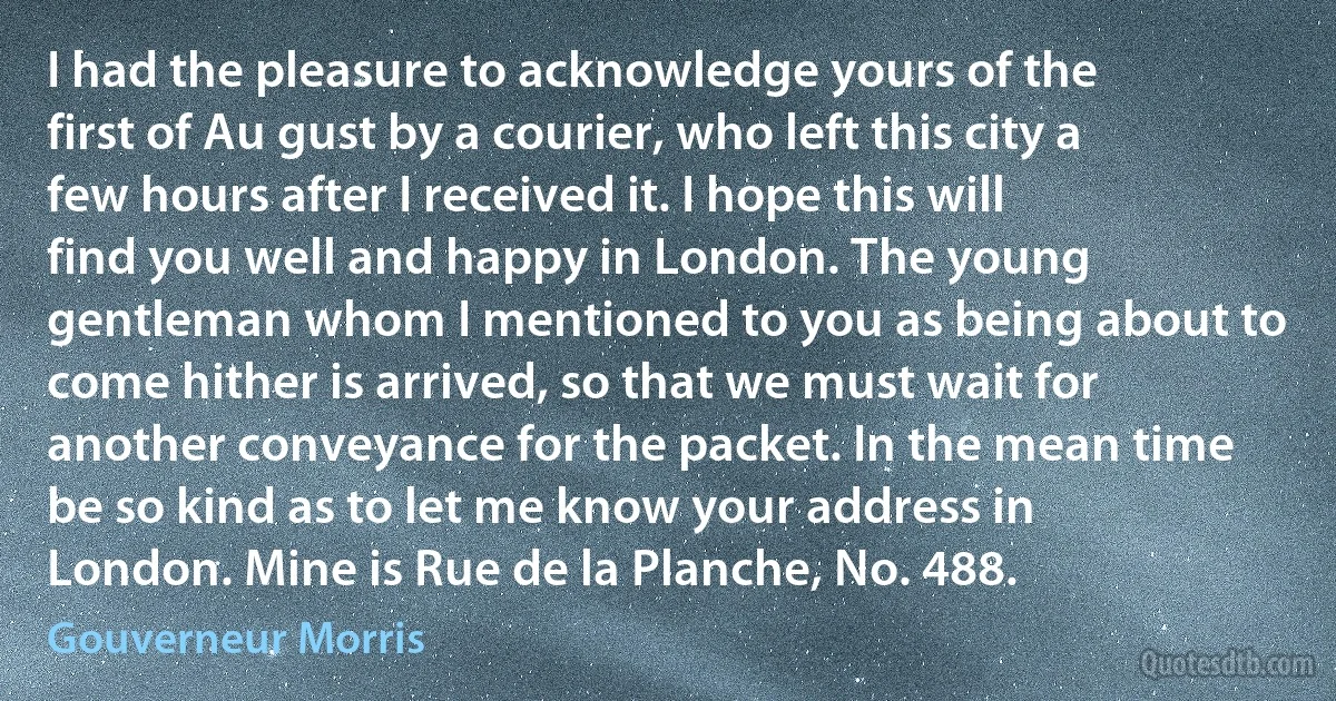 I had the pleasure to acknowledge yours of the first of Au gust by a courier, who left this city a few hours after I received it. I hope this will find you well and happy in London. The young gentleman whom I mentioned to you as being about to come hither is arrived, so that we must wait for another conveyance for the packet. In the mean time be so kind as to let me know your address in London. Mine is Rue de la Planche, No. 488. (Gouverneur Morris)