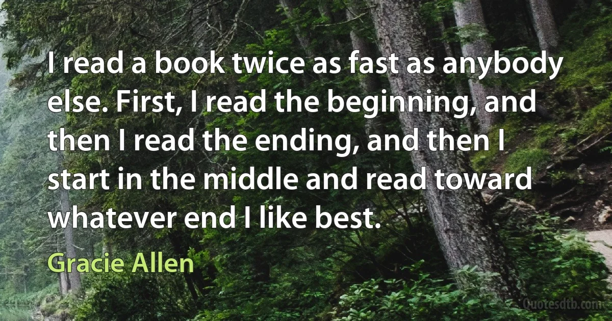 I read a book twice as fast as anybody else. First, I read the beginning, and then I read the ending, and then I start in the middle and read toward whatever end I like best. (Gracie Allen)